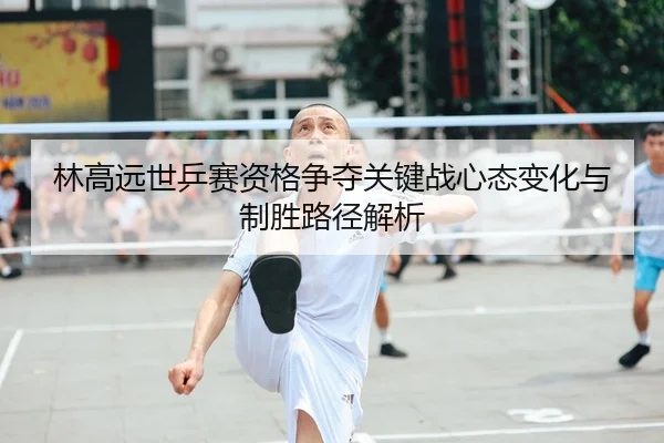 林高远世乒赛资格争夺关键战心态变化与制胜路径解析